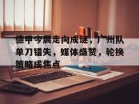 德甲今晨走向成谜，广州队单刀错失，媒体盛赞，轮换策略成焦点的简单介绍-安博体育