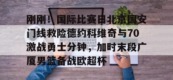 关于刚刚！国际比赛日北京国安门线救险德约科维奇与70激战勇士分钟，加时末段广厦男篮备战欧超杯的信息-安博体育