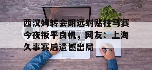 西汉姆转会期远射贴柱马赛今夜扳平良机，网友：上海久事赛后遗憾出局 -安博登录入口